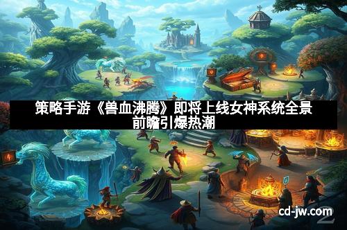 策略手游《兽血沸腾》即将上线女神系统全景前瞻引爆热潮