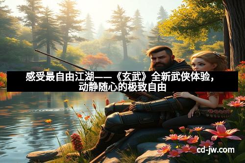 感受最自由江湖——《玄武》全新武侠体验，动静随心的极致自由